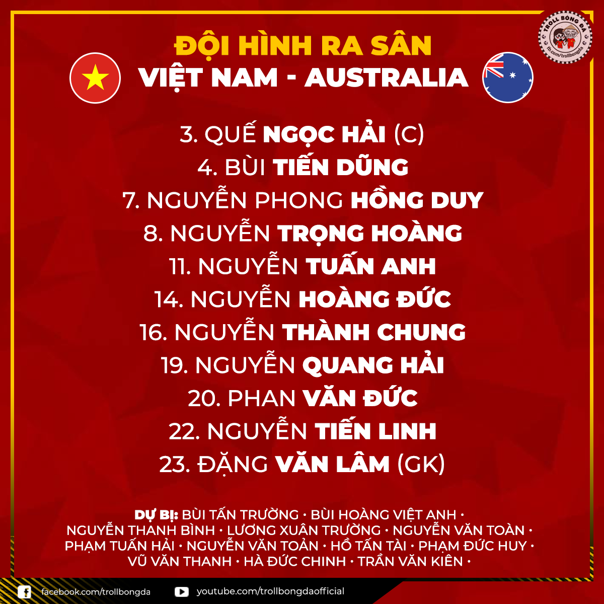 Có thể là hình ảnh về văn bản cho biết 'ĐỘI HÌNH RA SÂN VIỆT NAM AUSTRALIA 3. QUẾ NGỌC HẢI (C) BÙI TIẾN DŨNG 7.NGUYỄN PHONG HỒNG DUY 8. NGUYỄN TRỌNG HOÀNG 11. NGUYỄN TUẤN ANH 14. NGUYỄN HOÀNG ĐỨC 16. NGUYỄN THÀNH CHUNG 19. NGUYỄN QUANG HẢI 20. PHAN VĂN ĐỨC 22. NGUYỄN TIẾN LINH 23. ĐẶNG VĂN LÂM (GK) DỰ BỊ: BÙI TẤN TRƯỜNG BÙI HOÀNG VIỆT ANH NGUYỄN THÀNH BÌNH LƯƠNG XUÂN TRƯỜNG NGUYỄN VĂN TOÀN. PHẠM TUẤN HẢI NGUYỄN VĂN TOẢN HỒTẤN HỖ TÀI PHẠM ĐỨC HUY. VŨ VĂN THANH HÀ ĐỨC CHINH TRẦN VĂN KIÊN. facebook.com/trollbongda youtube.com/trollbongdaofficial'